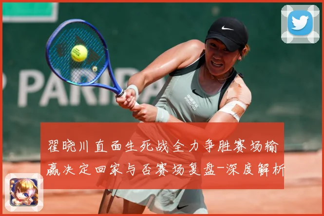 翟晓川直面生死战全力争胜赛场输赢决定回家与否赛场复盘-深度解析